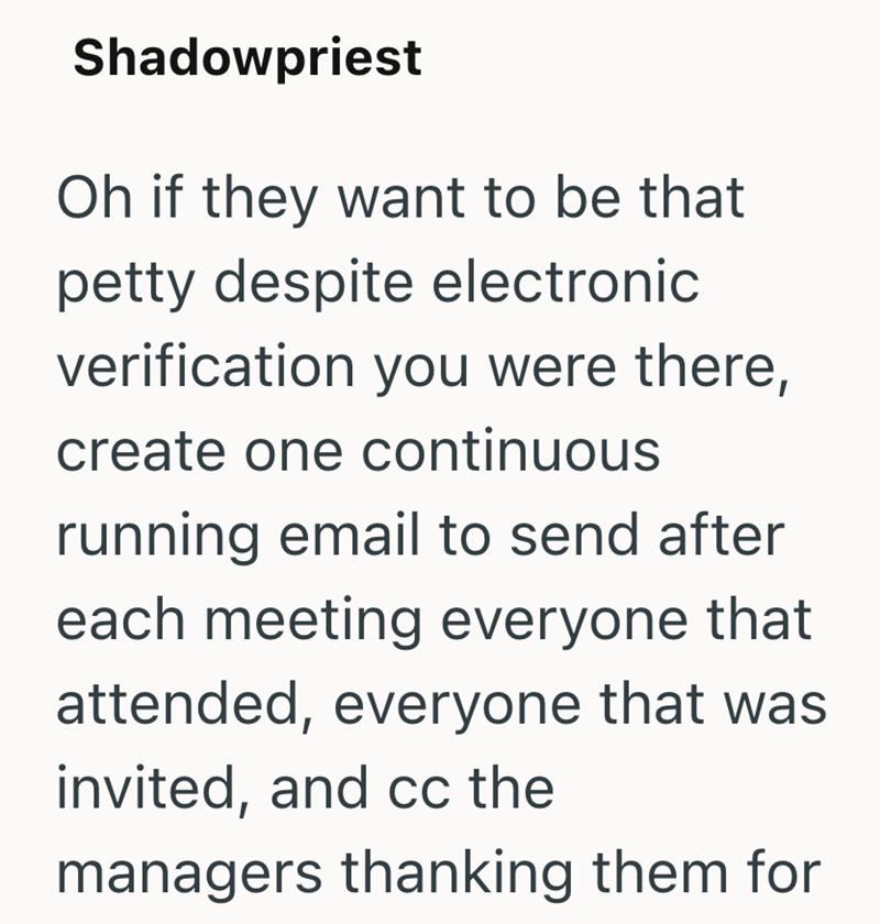 Shadowpriest Oh if they want to be that petty despite electronic verification you were there, create one continuous running email to send after each meeting everyone that attended, everyone that was invited, and cc the managers thanking them for