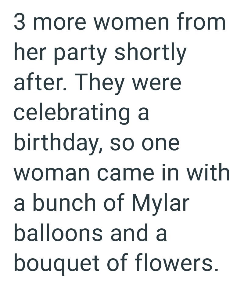 3 more women from her party shortly after. They were celebrating a birthday, so one woman came in with a bunch of Mylar balloons and a bouquet of flowers.
