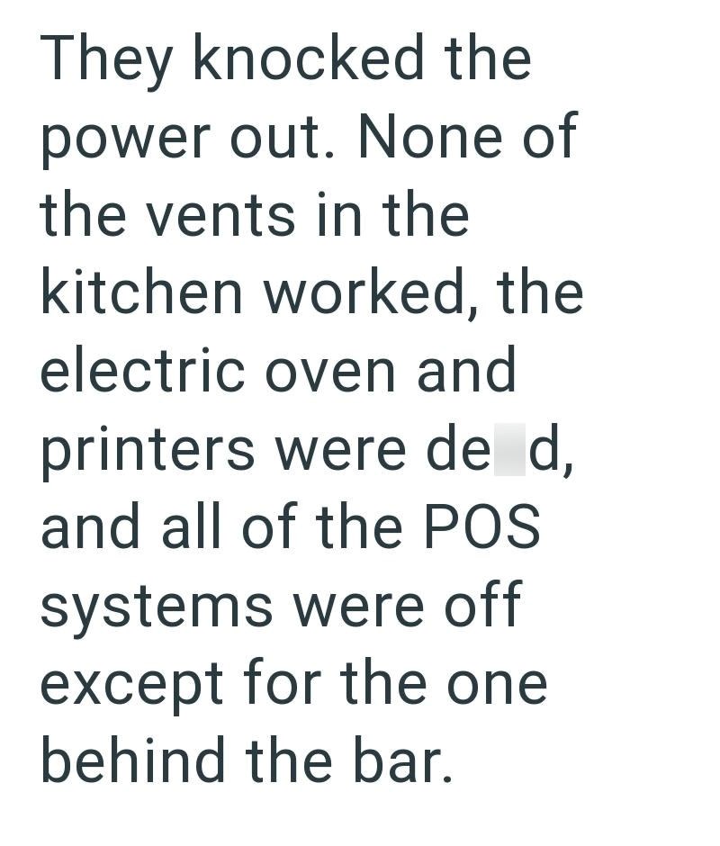 They knocked the power out. None of the vents in the kitchen worked, the electric oven and printers were de d, and all of the POS systems were off except for the one behind the bar.