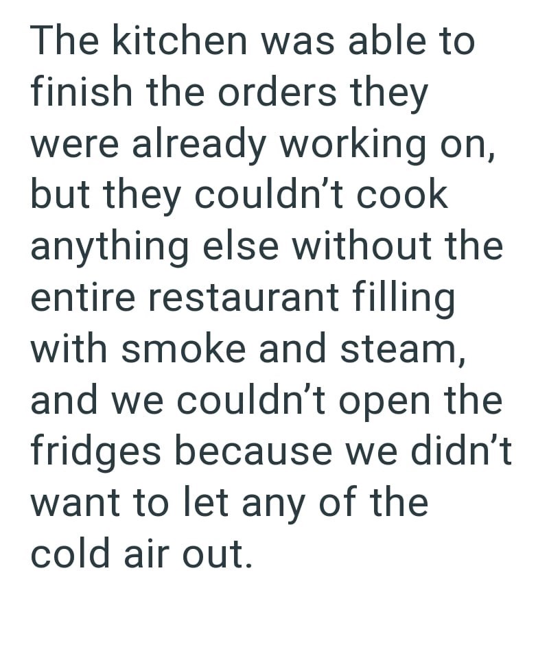 The kitchen was able to finish the orders they were already working on, but they couldn't cook anything else without the entire restaurant filling with smoke and steam, and we couldn't open the fridges because we didn't want to let any of the cold air out.