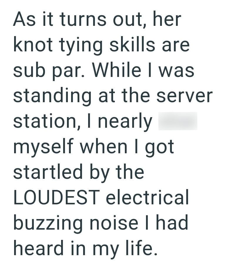 As it turns out, her knot tying skills are sub par. While I was standing at the server station, I nearly myself when I got startled by the LOUDEST electrical buzzing noise I had heard in my life.
