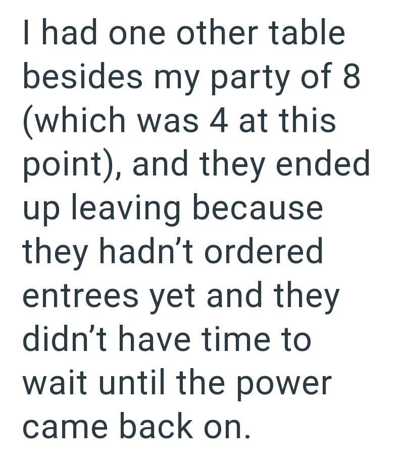 I had one other table besides my party of 8 (which was 4 at this point), and they ended up leaving because they hadn't ordered entrees yet and they didn't have time to wait until the power came back on.
