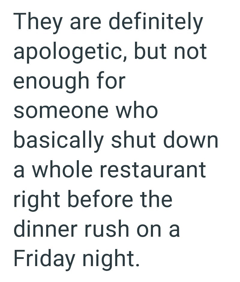 They are definitely apologetic, but not enough for someone who basically shut down a whole restaurant right before the dinner rush on a Friday night.