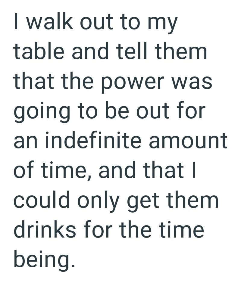 I walk out to my table and tell them that the power was going to be out for an indefinite amount of time, and that I could only get them drinks for the time being.