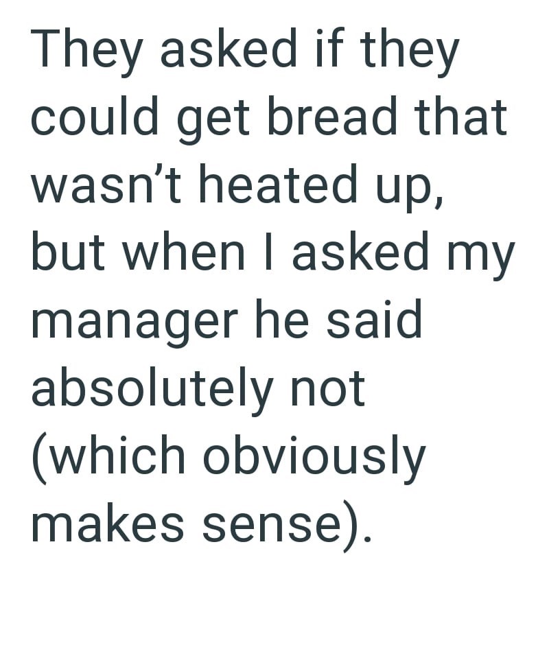 They asked if they could get bread that wasn't heated up, but when I asked my manager he said absolutely not (which obviously makes sense).