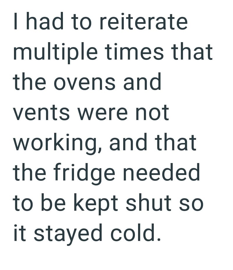 I had to reiterate multiple times that the ovens and vents were not working, and that the fridge needed to be kept shut so it stayed cold.