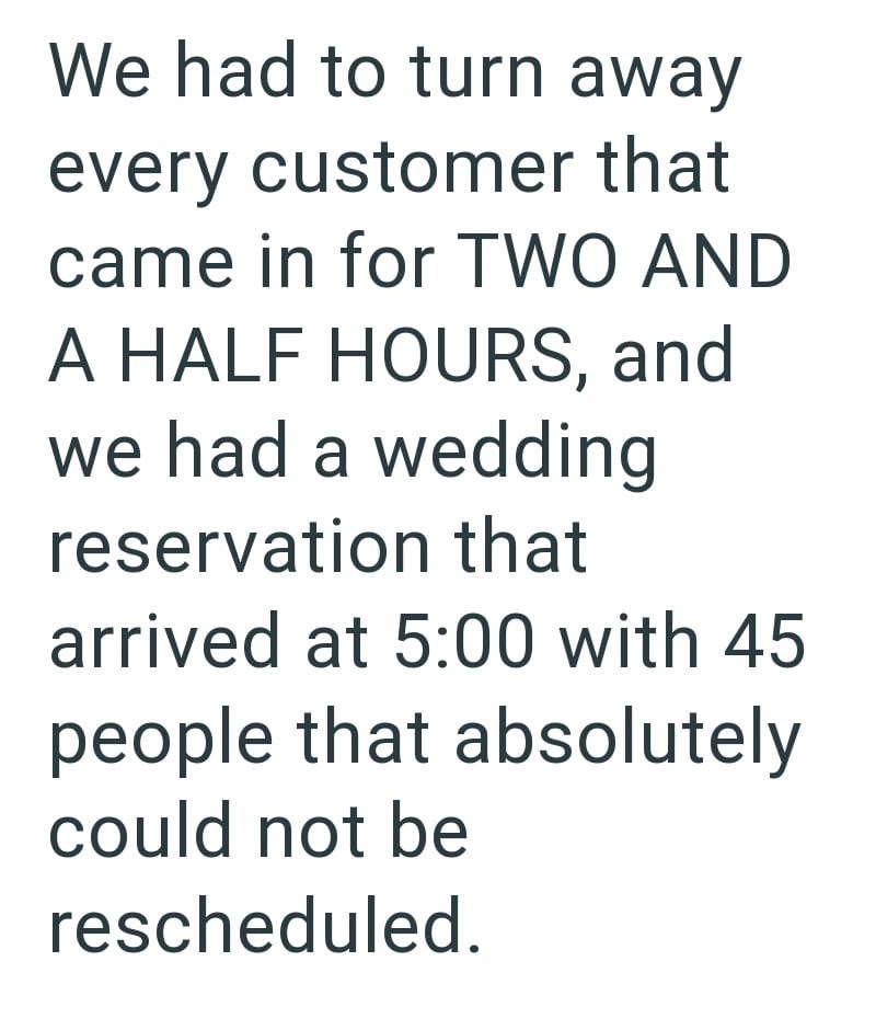 We had to turn away every customer that came in for TWO AND A HALF HOURS, and we had a wedding reservation that arrived at 5:00 with 45 people that absolutely could not be rescheduled.