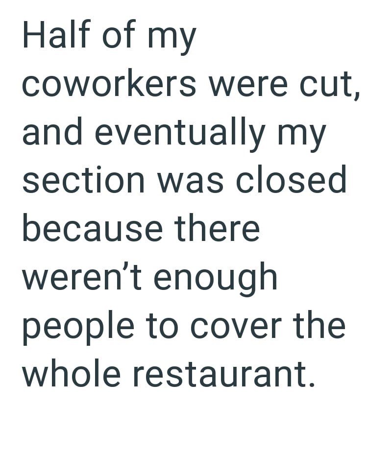 Half of my coworkers were cut, and eventually my section was closed because there weren't enough people to cover the whole restaurant.