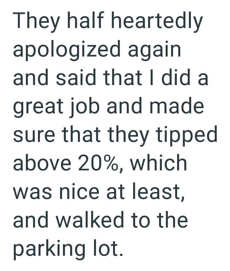They half heartedly apologized again and said that I did a great job and made sure that they tipped above 20%, which was nice at least, and walked to the parking lot.