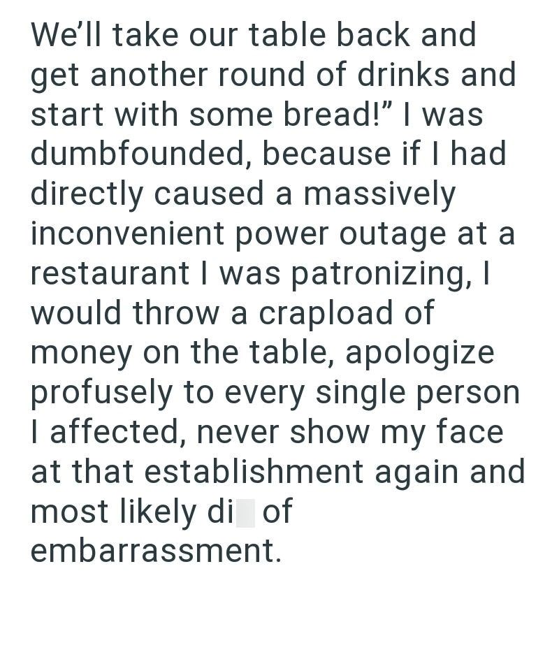 We'll take our table back and get another round of drinks and start with some bread!" I was dumbfounded, because if I had directly caused a massively inconvenient power outage at a restaurant I was patronizing, I would throw a crapload of money on the table, apologize profusely to every single person I affected, never show my face at that establishment again and most likely di of embarrassment.