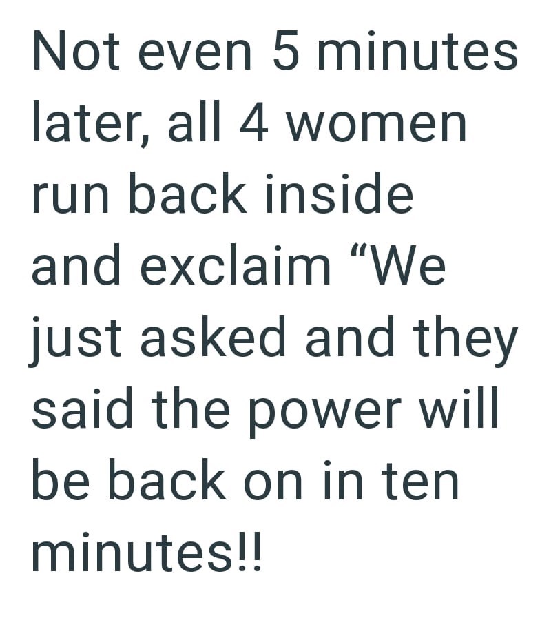 Not even 5 minutes later, all 4 women run back inside and exclaim "We just asked and they said the power will be back on in ten minutes!!