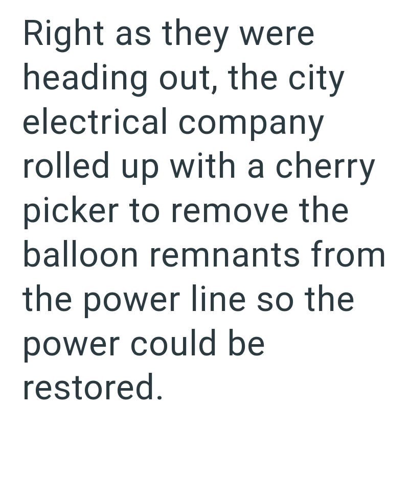 Right as they were heading out, the city electrical company rolled up with a cherry picker to remove the balloon remnants from the power line so the power could be restored.