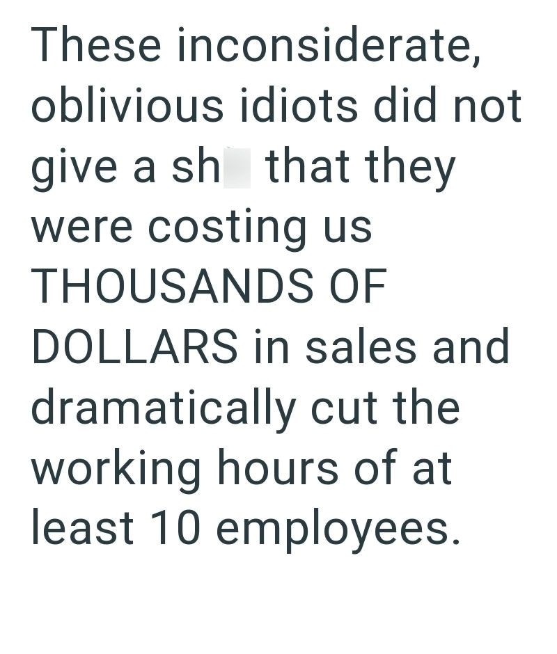 These inconsiderate, oblivious idiots did not give a sh that they were costing us THOUSANDS OF DOLLARS in sales and dramatically cut the working hours of at least 10 employees.