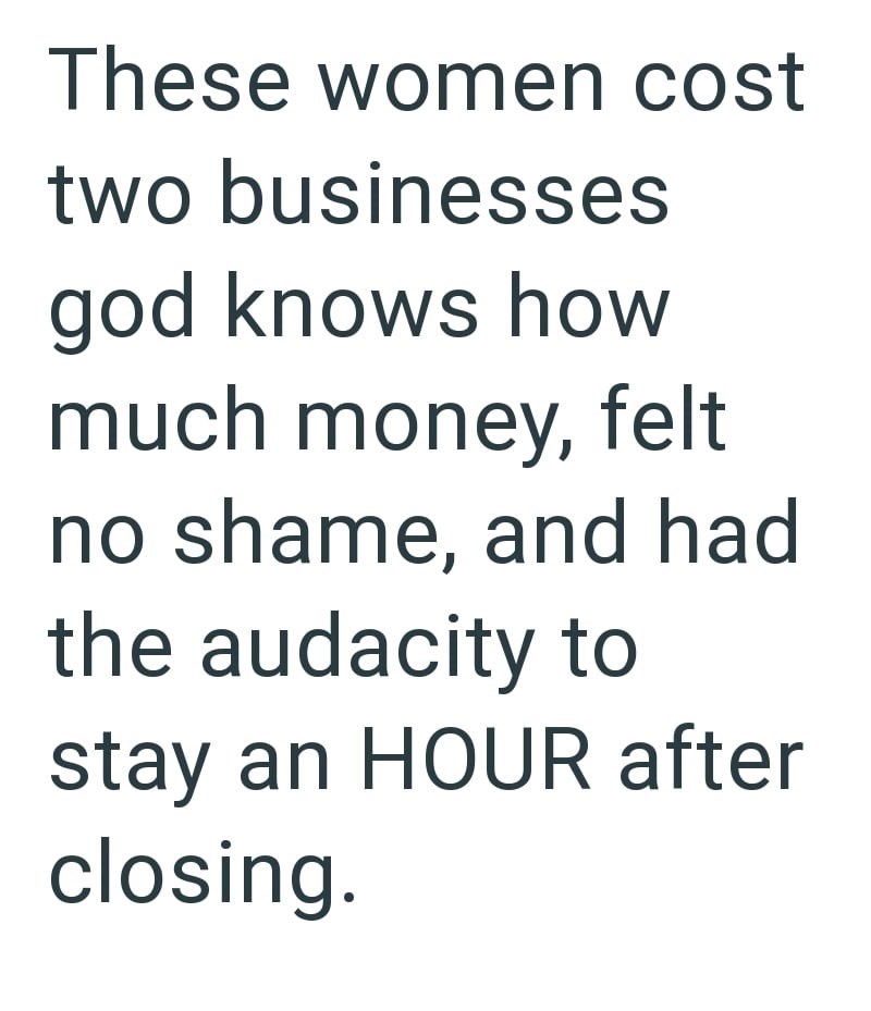 These women cost two businesses god knows how much money, felt no shame, and had the audacity to stay an HOUR after closing.