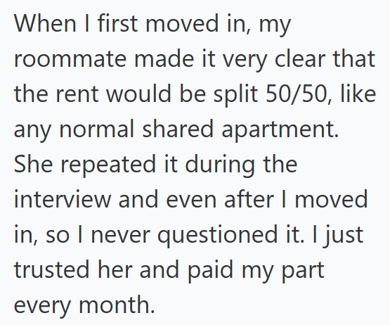 When I first moved in, my roommate made it very clear that the rent would be split 50/50, like any normal shared apartment. She repeated it during the interview and even after I moved in, so I never questioned it. I just trusted her and paid my part every month.