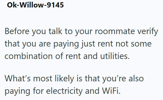 Ok-Willow-9145 Before you talk to your roommate verify that you are paying just rent not some combination of rent and utilities. What's most likely is that you're also paying for electricity and WiFi.