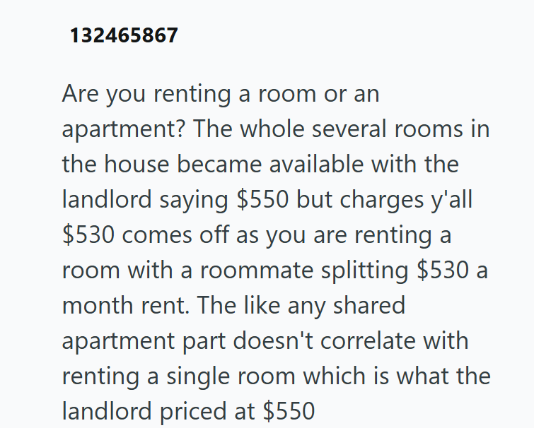132465867 Are you renting a room or an apartment? The whole several rooms in the house became available with the landlord saying $550 but charges y'all $530 comes off as you are renting a room with a roommate splitting $530 a month rent. The like any shared apartment part doesn't correlate with renting a single room which is what the landlord priced at $550