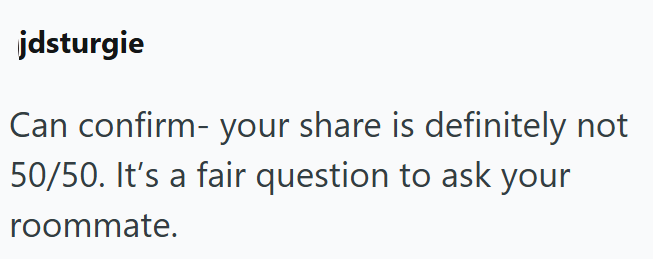 jdsturgie Can confirm your share is definitely not 50/50. It's a fair question to ask your roommate.