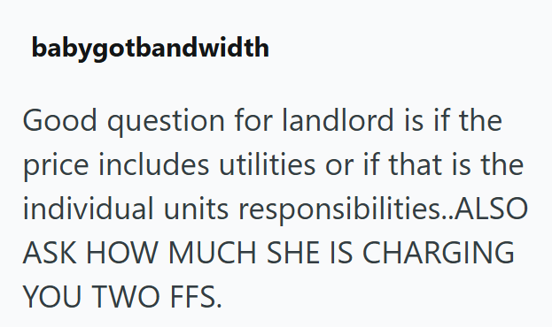 babygotbandwidth Good question for landlord is if the price includes utilities or if that is the individual units responsibilities..ALSO ASK HOW MUCH SHE IS CHARGING YOU TWO FFS.