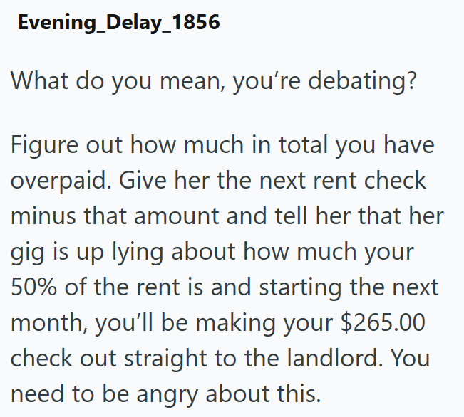 Evening Delay_1856 What do you mean, you're debating? Figure out how much in total you have overpaid. Give her the next rent check minus that amount and tell her that her gig is up lying about how much your 50% of the rent is and starting the next month, you'll be making your $265.00 check out straight to the landlord. You need to be angry about this.
