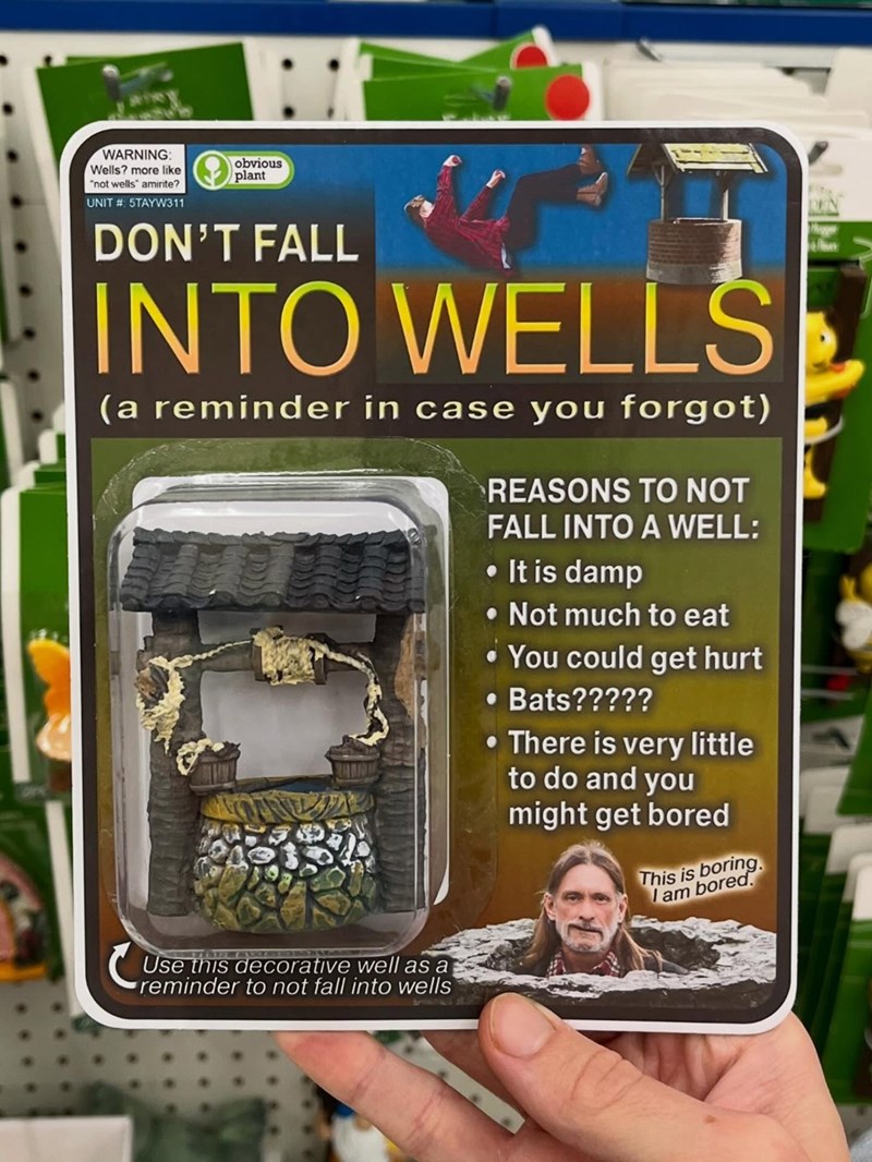 WARNING: Wells? more like "not wells" amirite? UNIT #: 5TAYW311 obvious plant DON'T FALL INTO WELLS (a reminder in case you forgot) Use this decorative well as a reminder to not fall into wells REASONS TO NOT FALL INTO A WELL: • It is damp • Not much to eat •You could get hurt • Bats????? •There is very little to do and you might get bored This is boring. I am bored. DEN