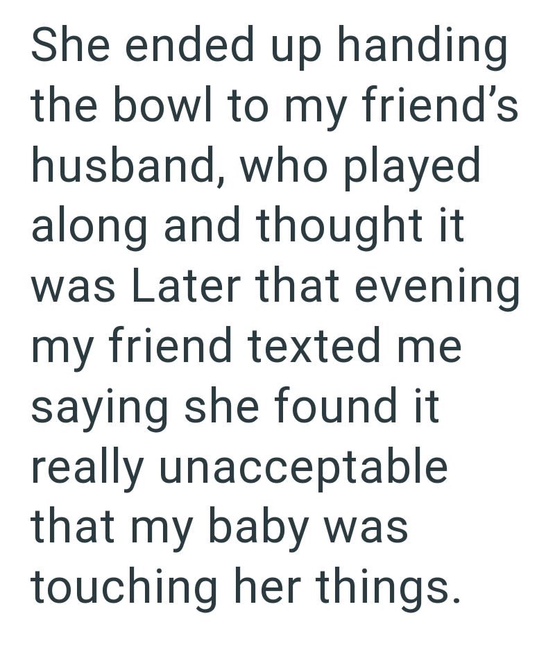 She ended up handing the bowl to my friend's husband, who played along and thought it was Later that evening my friend texted me saying she found it really unacceptable that my baby was touching her things.