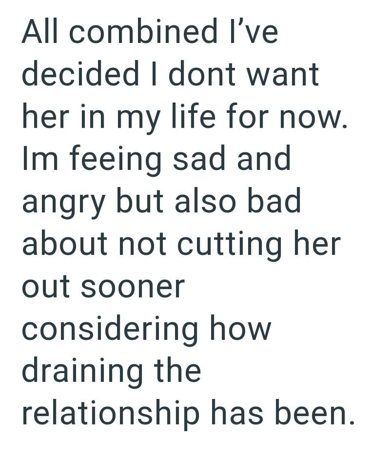 All combined I've decided I dont want her in my life for now. Im feeing sad and angry but also bad about not cutting her out sooner considering how draining the relationship has been.