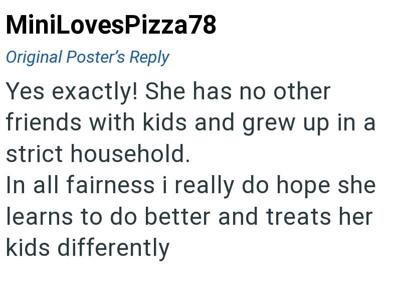 MiniLovesPizza78 Original Poster's Reply Yes exactly! She has no other friends with kids and grew up in a strict household. In all fairness i really do hope she learns to do better and treats her kids differently