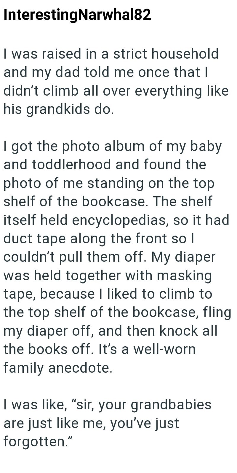 Interesting Narwhal82 I was raised in a strict household and my dad told me once that I didn't climb all over everything like his grandkids do. I got the photo album of my baby and toddlerhood and found the photo of me standing on the top shelf of the bookcase. The shelf itself held encyclopedias, so it had duct tape along the front so I couldn't pull them off. My diaper was held together with masking tape, because I liked to climb to the top shelf of the bookcase, fling my diaper off, and then