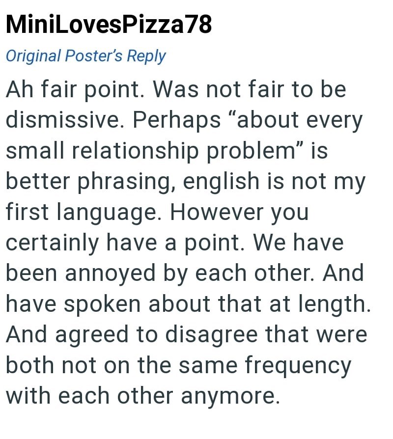 MiniLovesPizza78 Original Poster's Reply Ah fair point. Was not fair to be dismissive. Perhaps "about every small relationship problem" is better phrasing, english is not my first language. However you certainly have a point. We have been annoyed by each other. And have spoken about that at length. And agreed to disagree that were both not on the same frequency with each other anymore.