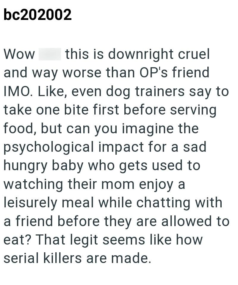 bc202002 Wow this is downright cruel and way worse than OP's friend IMO. Like, even dog trainers say to take one bite first before serving food, but can you imagine the psychological impact for a sad hungry baby who gets used to watching their mom enjoy a leisurely meal while chatting with a friend before they are allowed to eat? That legit seems like how serial killers are made.