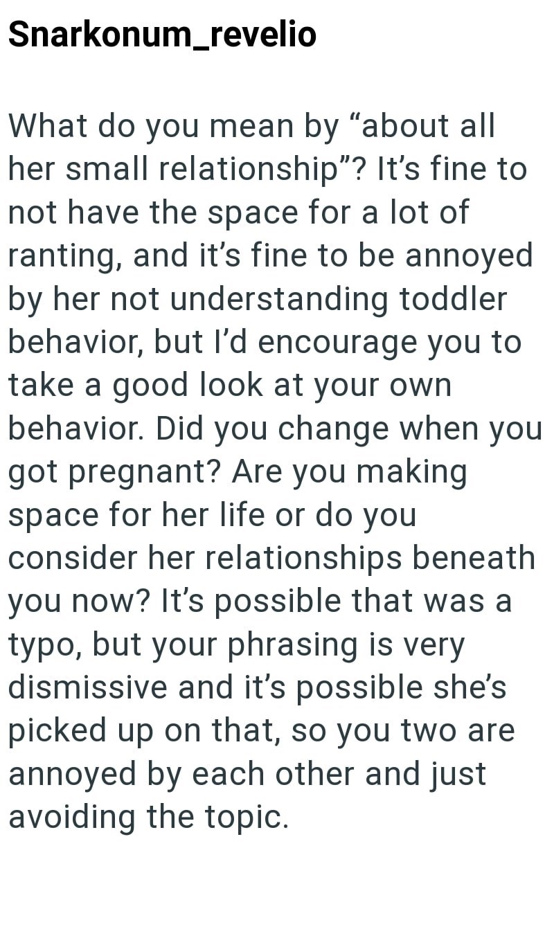 Snarkonum_revelio What do you mean by "about all her small relationship"? It's fine to not have the space for a lot of ranting, and it's fine to be annoyed by her not understanding toddler behavior, but I'd encourage you to take a good look at your own behavior. Did you change when you got pregnant? Are you making space for her life or do you consider her relationships beneath you now? It's possible that was a typo, but your phrasing is very dismissive and it's possible she's picked up on that,
