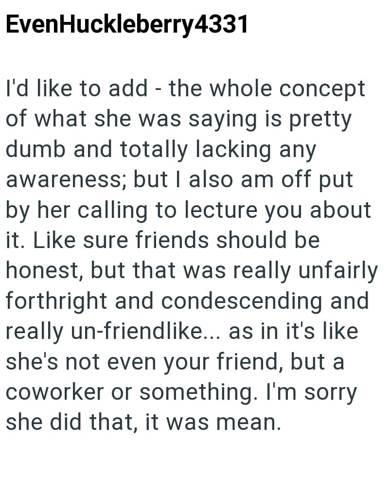 EvenHuckleberry4331 I'd like to add - the whole concept of what she was saying is pretty dumb and totally lacking any awareness; but I also am off put by her calling to lecture you about it. Like sure friends should be honest, but that was really unfairly forthright and condescending and really un-friendlike... as in it's like she's not even your friend, but a coworker or something. I'm sorry she did that, it was mean.