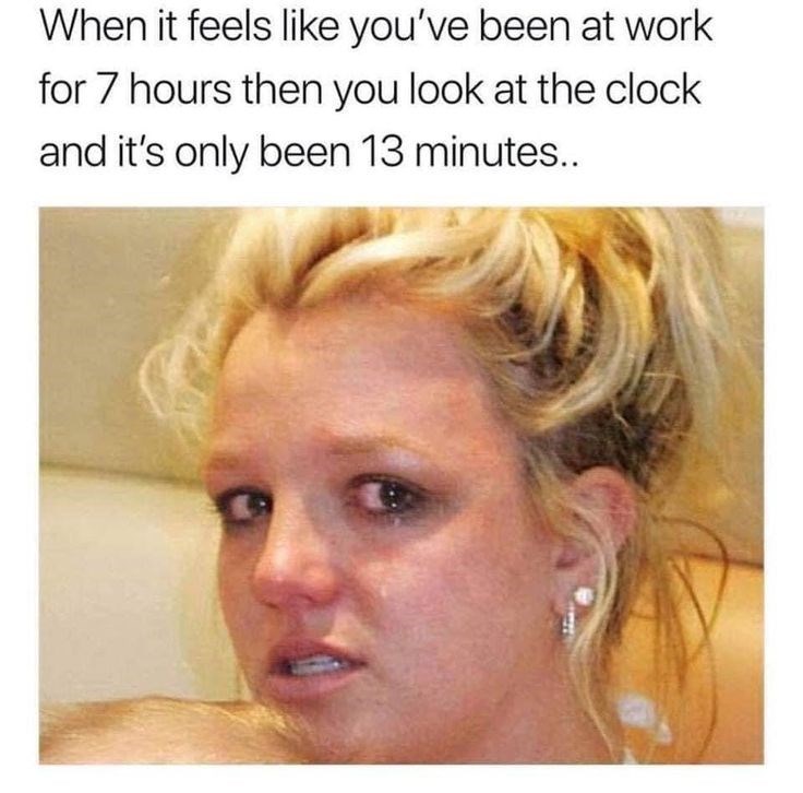 When it feels like you've been at work for 7 hours then you look at the clock and it's only been 13 minutes..