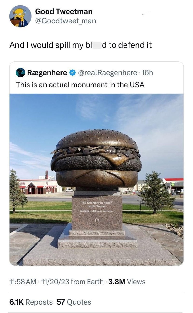 Good Tweetman @Goodtweet_man And I would spill my bl d to defend it Rægenhere @realRaegenhere⚫ 16h This is an actual monument in the USA bus The Quarter Pounder with Cheese calidum et deliciose succosum M 11:58 AM 11/20/23 from Earth - 3.8M Views 6.1K Reposts 57 Quotes