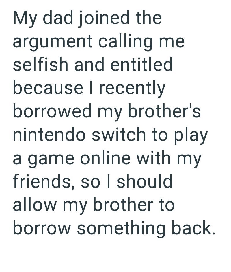 My dad joined the argument calling me selfish and entitled because I recently borrowed my brother's nintendo switch to play a game online with my friends, so I should allow my brother to borrow something back.