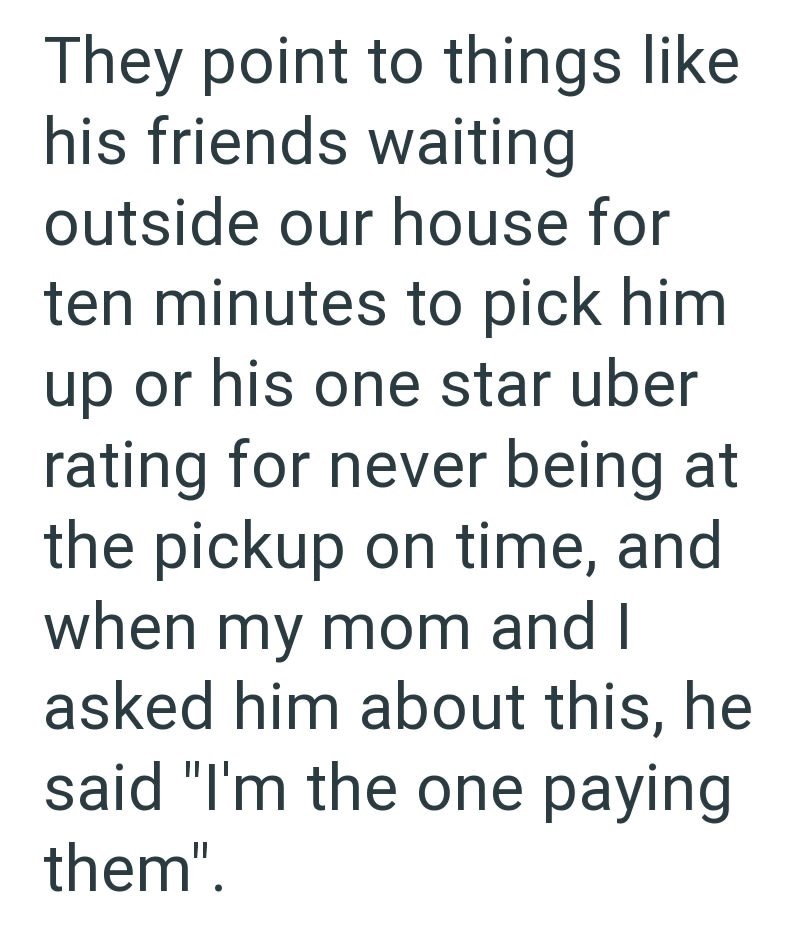 They point to things like his friends waiting outside our house for ten minutes to pick him up or his one star uber rating for never being at the pickup on time, and when my mom and I asked him about this, he said "I'm the one paying them".