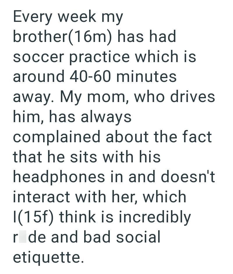Every week my brother(16m) has had soccer practice which is around 40-60 minutes away. My mom, who drives him, has always complained about the fact that he sits with his headphones in and doesn't interact with her, which I(15f) think is incredibly r de and bad social etiquette.