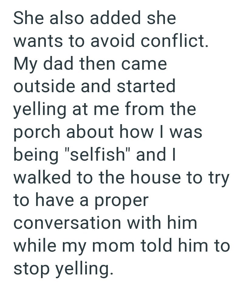She also added she wants to avoid conflict. My dad then came outside and started yelling at me from the porch about how I was being "selfish" and I walked to the house to try to have a proper conversation with him while my mom told him to stop yelling.