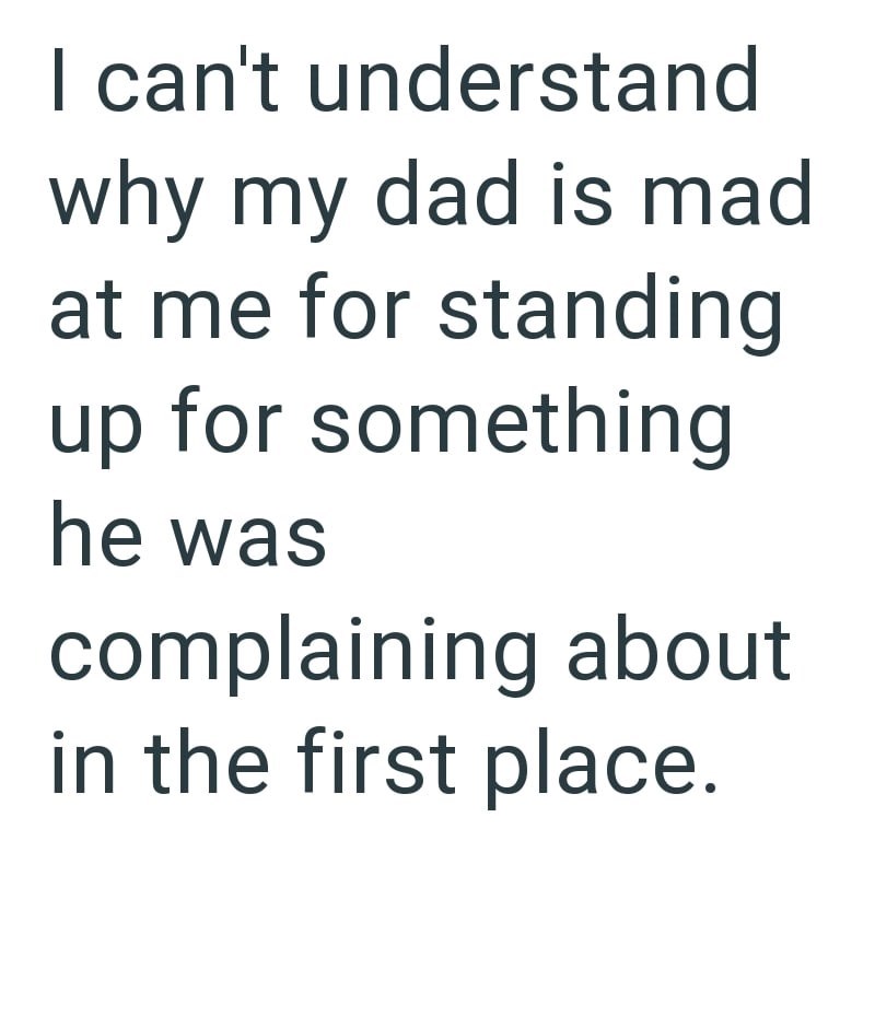 I can't understand why my dad is mad at me for standing up for something he was complaining about in the first place.