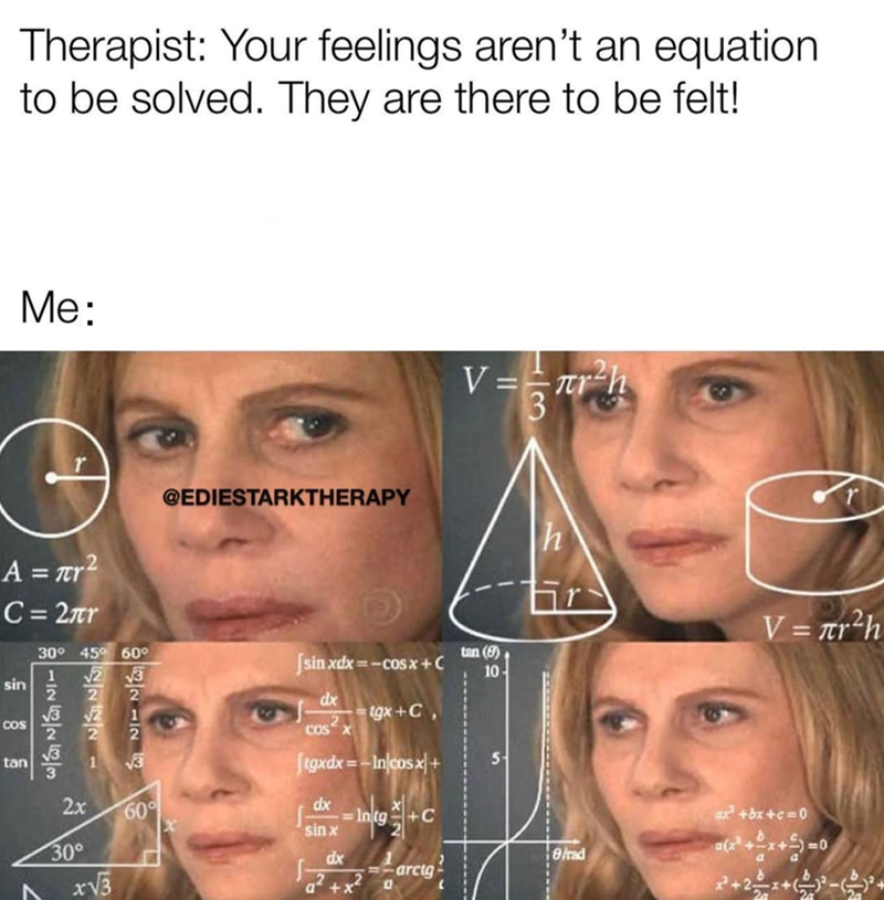 Therapist: Your feelings aren't an equation. to be solved. They are there to be felt! Me: A = πr² C=2πr @EDIESTARKTHERAPY 30° 45° 60° sin 82424-8 1 22221 1212E COS tan A 2x 30° x√√3 60° [sinxdx=−cosx+ C dx COS X tgx+C, Jigxdx=-In/cosx- dx sin x Intg +C =-arctgi dx a² +x² 0 V=T V = r²h tan (9) 10- 5 r V= r²h ax²+bx+c=0 a(x²+x+5)=0 8/rad a
