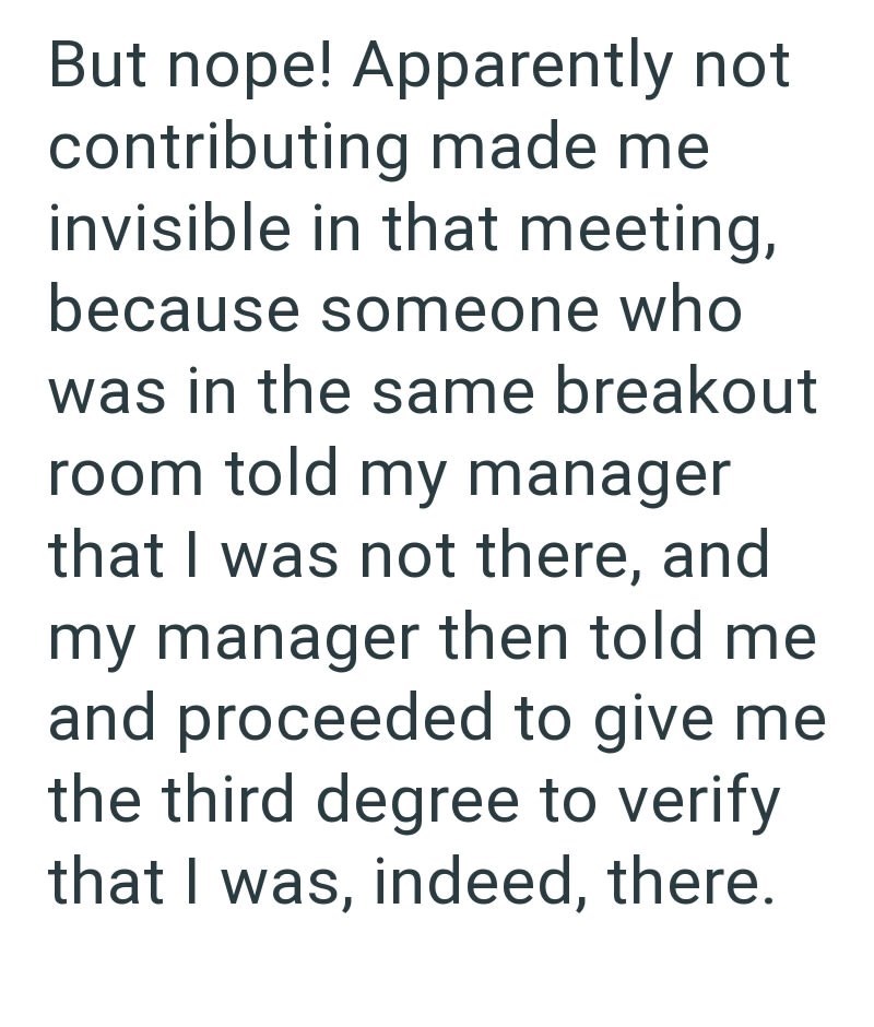 But nope! Apparently not contributing made me invisible in that meeting, because someone who was in the same breakout room told my manager that I was not there, and my manager then told me and proceeded to give me the third degree to verify that I was, indeed, there.