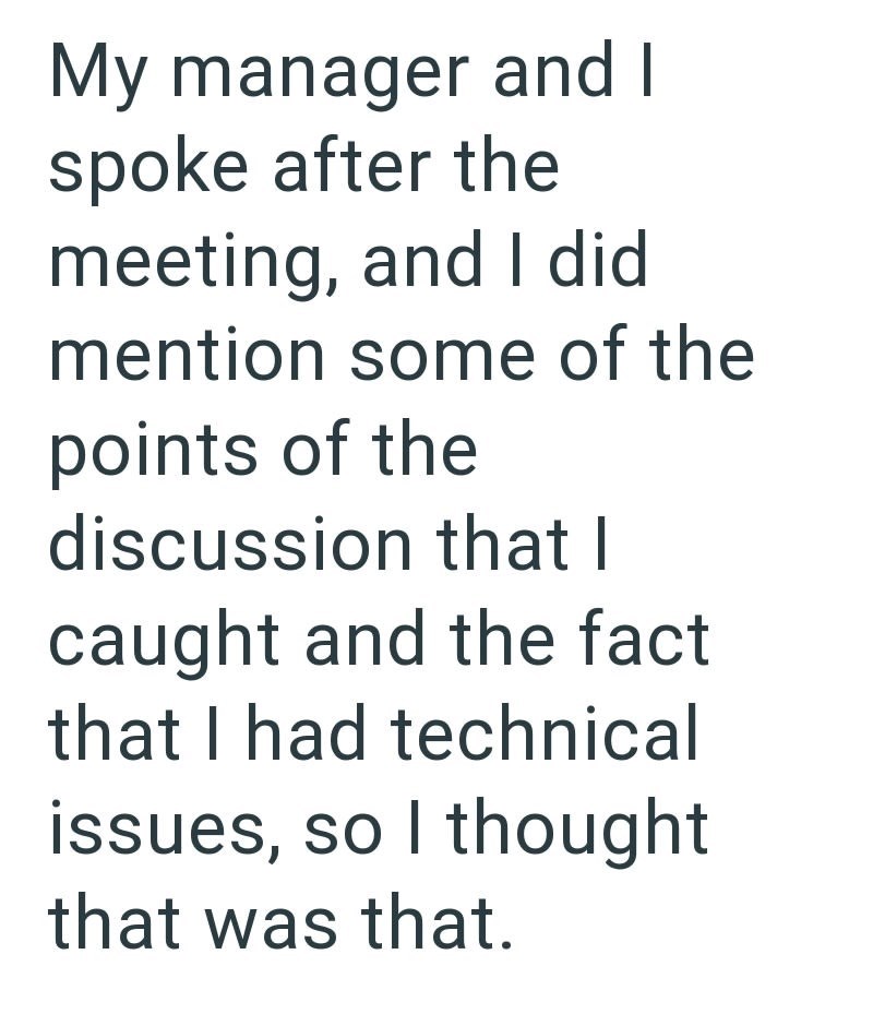 My manager and I spoke after the meeting, and I did mention some of the points of the discussion that I caught and the fact that I had technical issues, so I thought that was that.