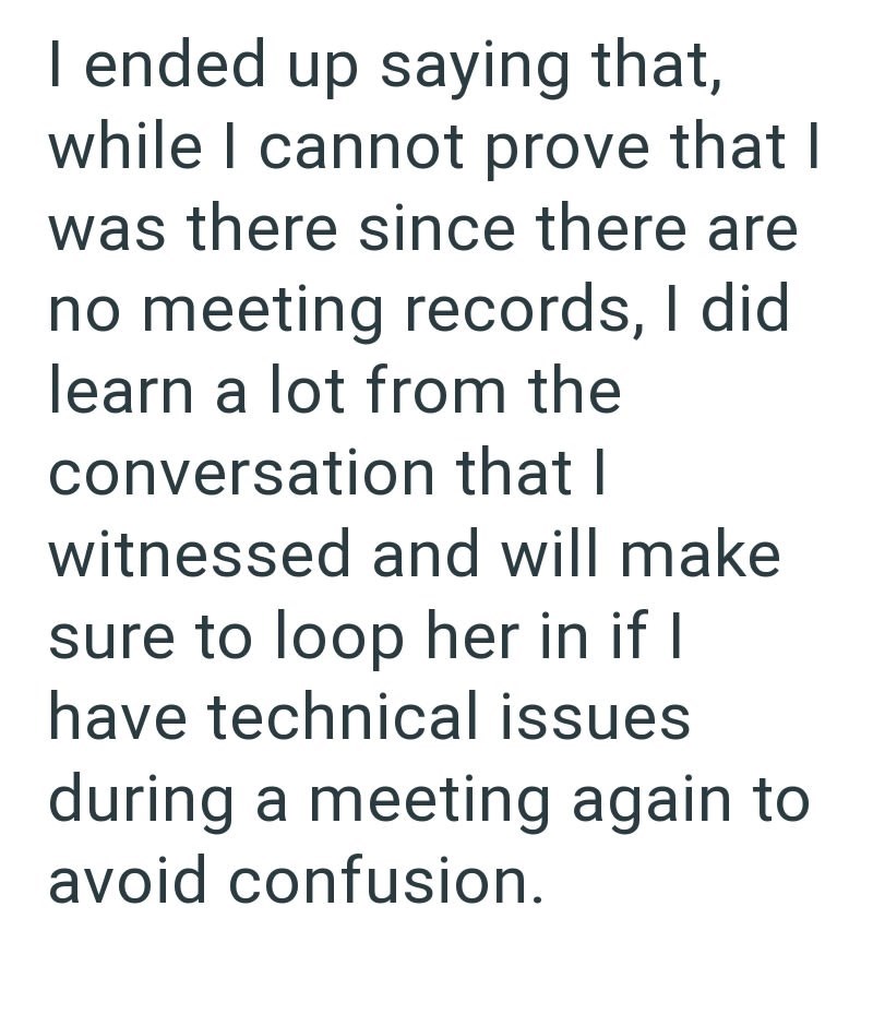 I ended up saying that, while I cannot prove that I was there since there are no meeting records, I did learn a lot from the conversation that I witnessed and will make sure to loop her in if I have technical issues during a meeting again to avoid confusion.