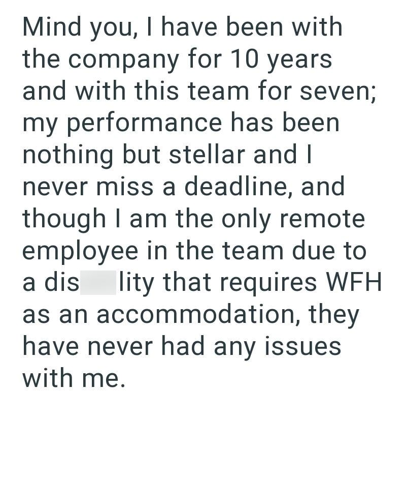 Mind you, I have been with the company for 10 years and with this team for seven; my performance has been nothing but stellar and I never miss a deadline, and though I am the only remote. employee in the team due to a dis lity that requires WFH as an accommodation, they have never had any issues with me.
