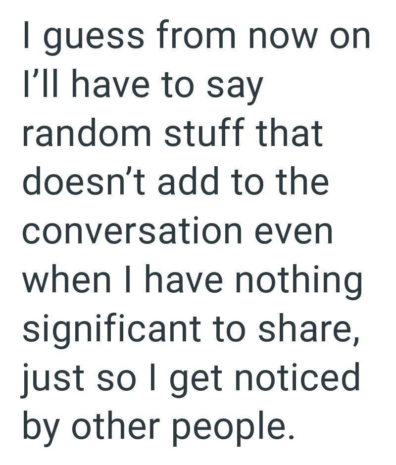 I guess from now on I'll have to say random stuff that doesn't add to the conversation even when I have nothing significant to share, just so I get noticed by other people.