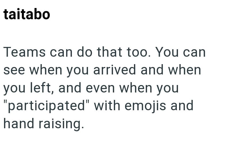 taitabo Teams can do that too. You can see when you arrived and when you left, and even when you "participated" with emojis and hand raising.