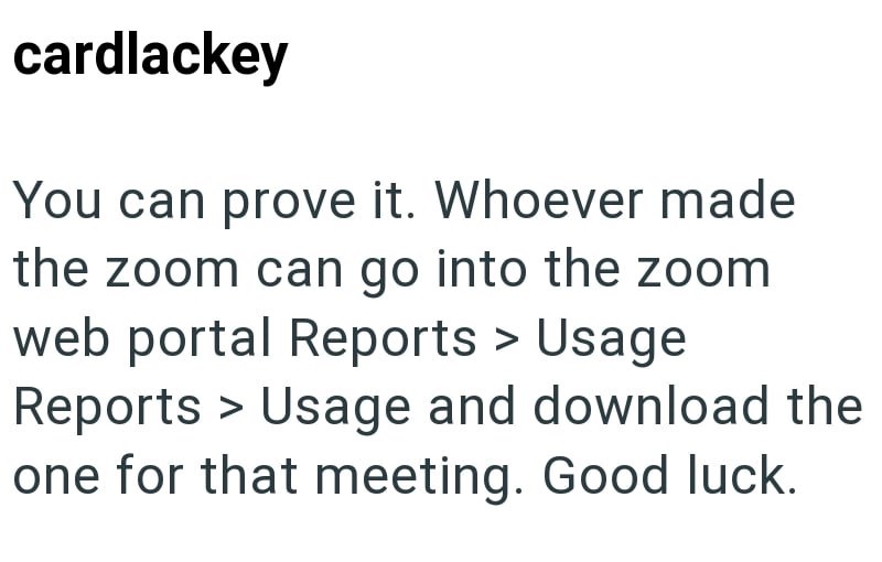 cardlackey You can prove it. Whoever made the zoom can go into the zoom web portal Reports > Usage Reports > Usage and download the one for that meeting. Good luck.