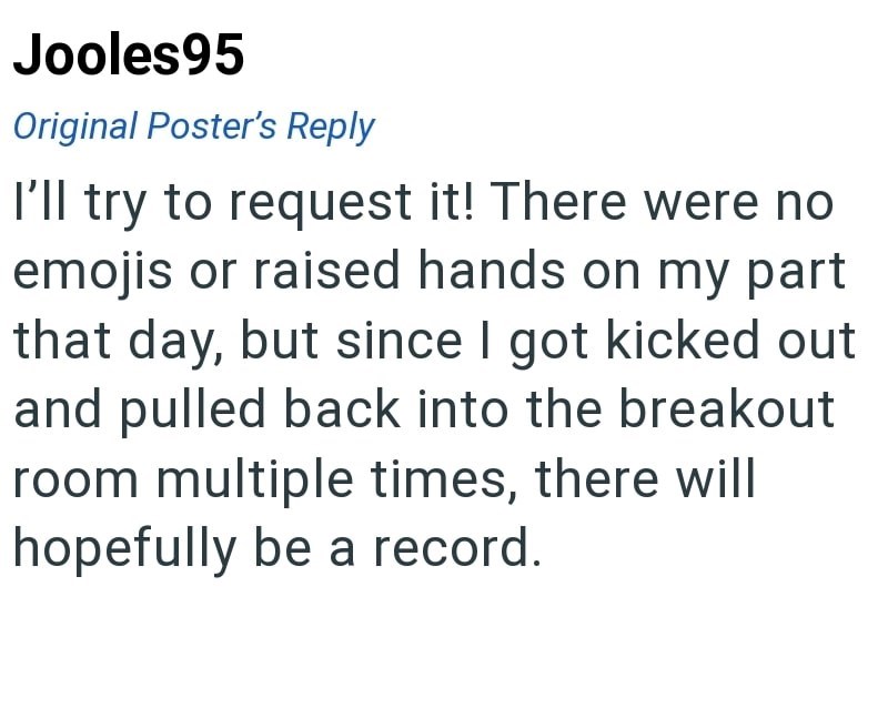Jooles95 Original Poster's Reply I'll try to request it! There were no emojis or raised hands on my part that day, but since I got kicked out and pulled back into the breakout room multiple times, there will hopefully be a record.