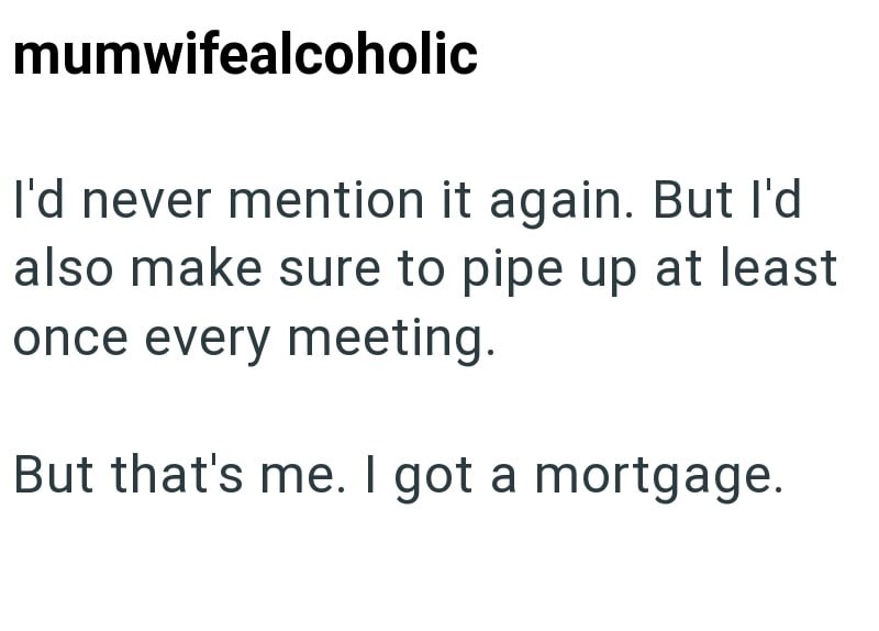 mumwifealcoholic I'd never mention it again. But I'd also make sure to pipe up at least once every meeting. But that's me. I got a mortgage.